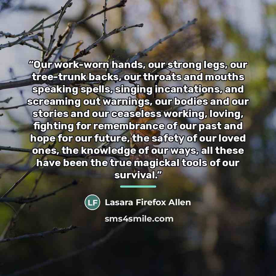 “Our work-worn hands, our strong legs, our tree-trunk backs, our throats and mouths speaking spells, singing incantations, and screaming out warnings, our bodies and our stories and our ceaseless working, loving, fighting for remembrance of our past and hope for our future, the safety of our loved…” quote by Lasara Firefox Allen