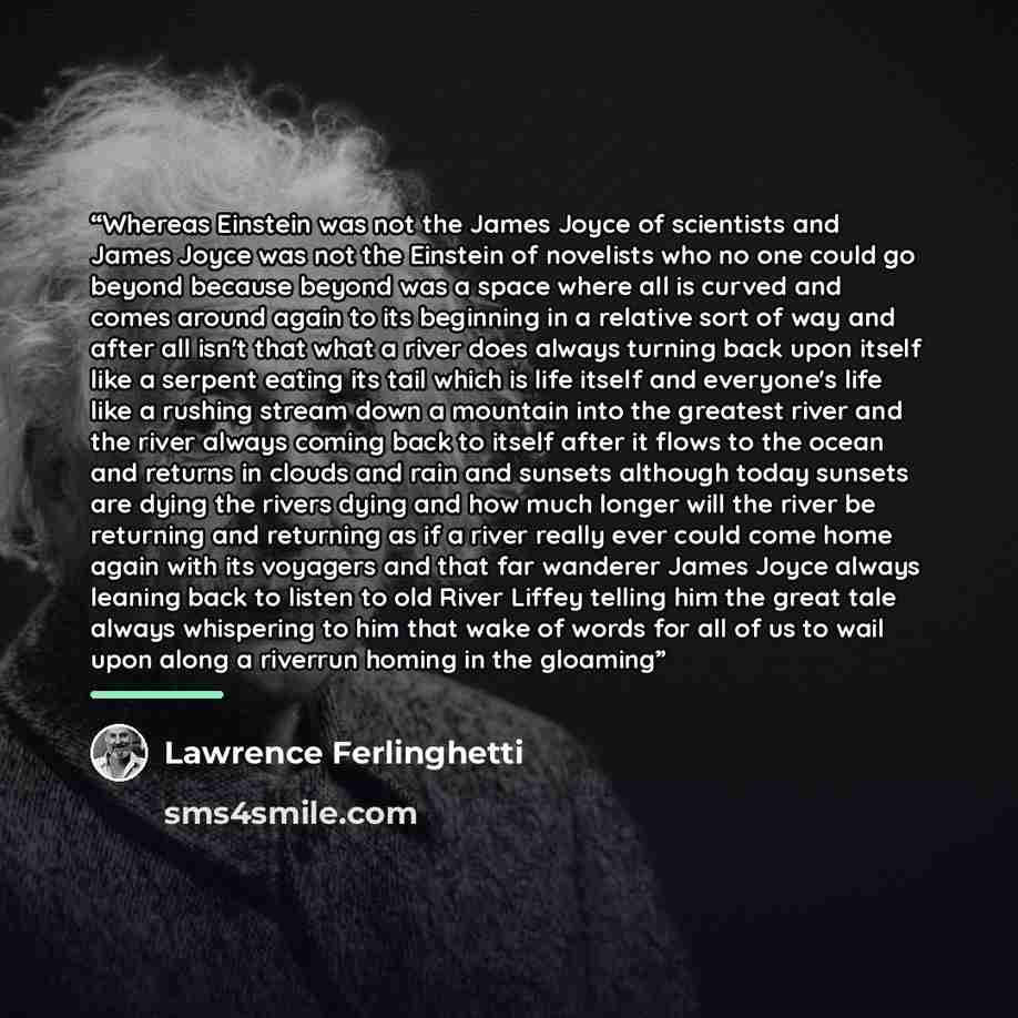 “Whereas Einstein was not the James Joyce of scientists and James Joyce was not the Einstein of novelists who no one could go beyond because beyond was a space where all is curved and comes around again to its beginning in a relative sort of way and after all isn't that what a river does always…” quote by Lawrence Ferlinghetti