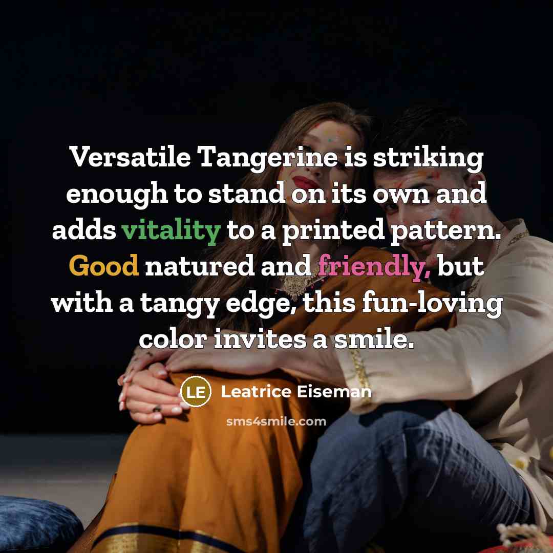 “Versatile Tangerine is striking enough to stand on its own and adds vitality to a printed pattern. Good natured and friendly, but with a tangy edge, this fun-loving color invites a smile.” quote by Leatrice Eiseman
