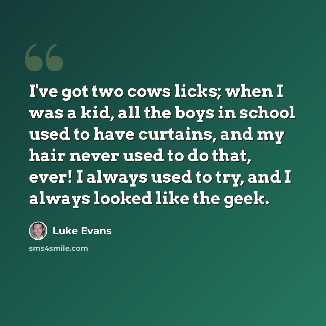 “I've got two cows licks; when I was a kid, all the boys in school used to have curtains, and my hair never used to do that, ever! I always used to try, and I always looked like the geek.” quote by Luke Evans
