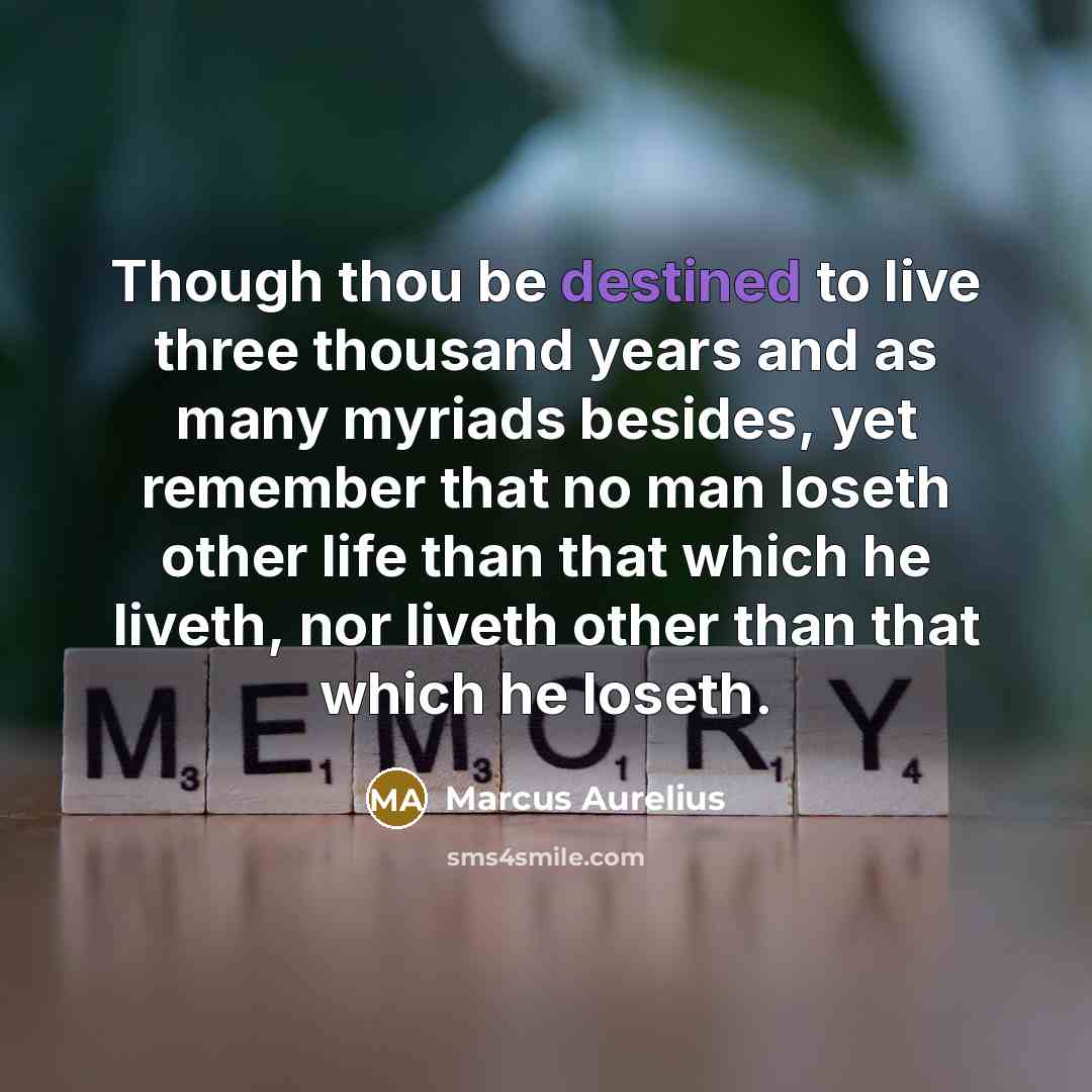 “Though thou be destined to live three thousand years and as many myriads besides, yet remember that no man loseth other life than that which he liveth, nor liveth other than that which he loseth.” quote by Marcus Aurelius