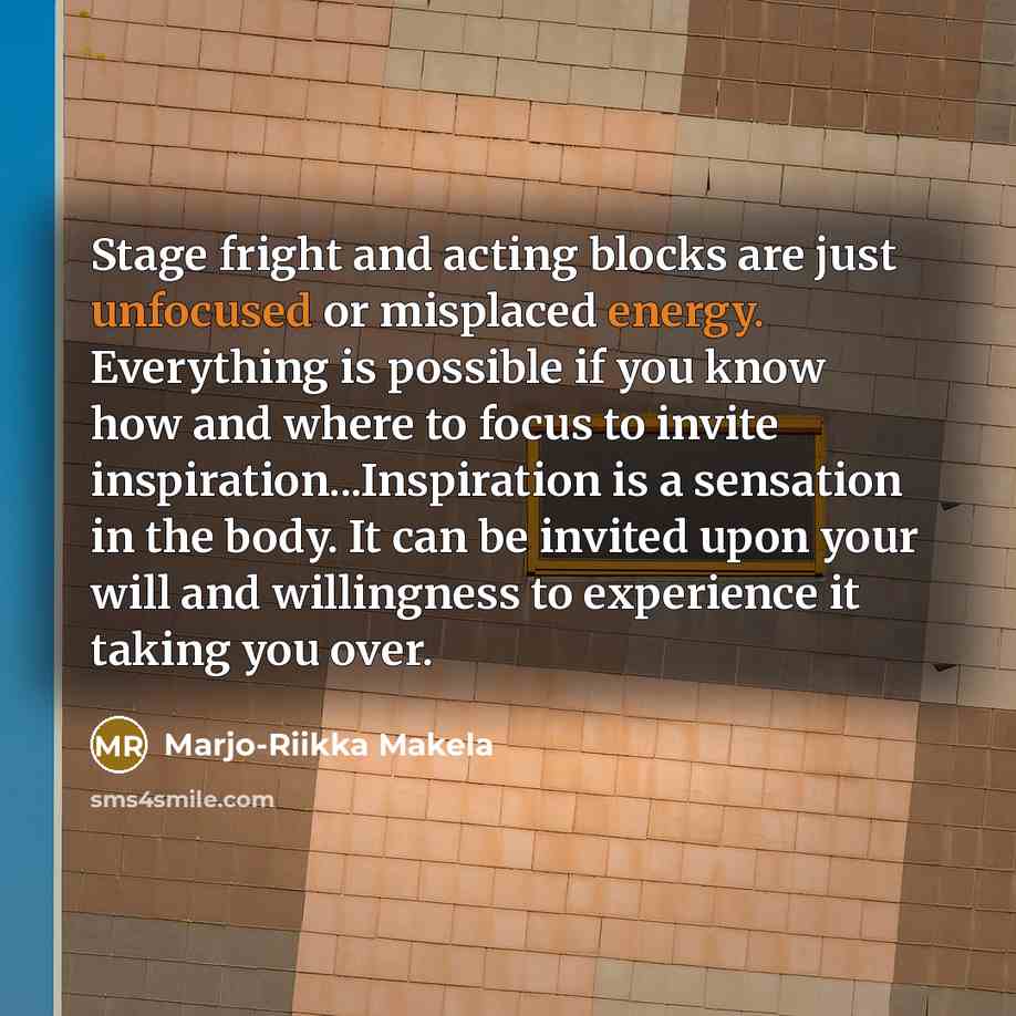 “Stage fright and acting blocks are just unfocused or misplaced energy. Everything is possible if you know how and where to focus to invite inspiration...Inspiration is a sensation in the body. It can be invited upon your will and willingness to experience it taking you over.” quote by Marjo-Riikka Makela