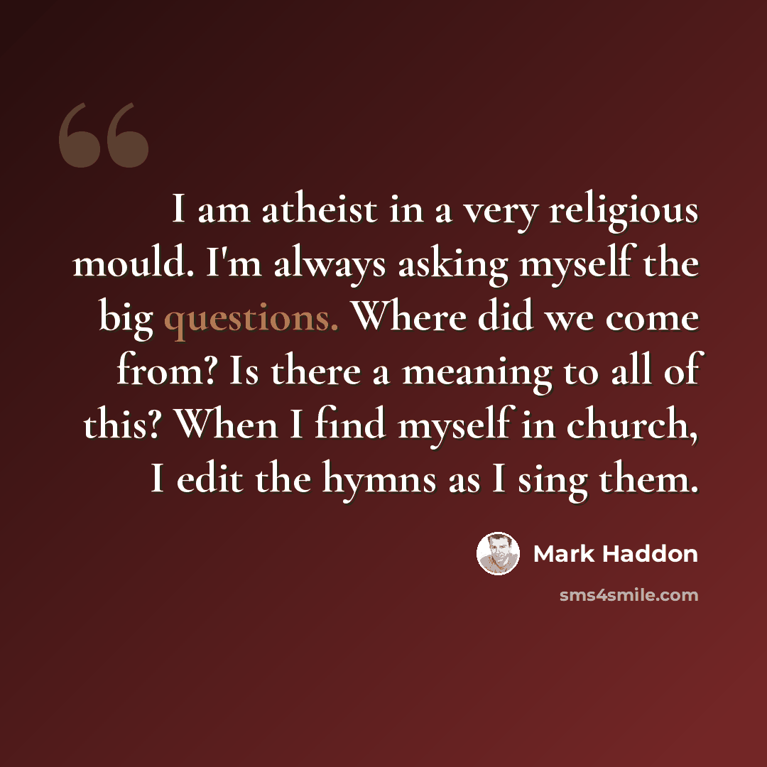 “I am atheist in a very religious mould. I'm always asking myself the big questions. Where did we come from? Is there a meaning to all of this? When I find myself in church, I edit the hymns as I sing them.” quote by Mark Haddon