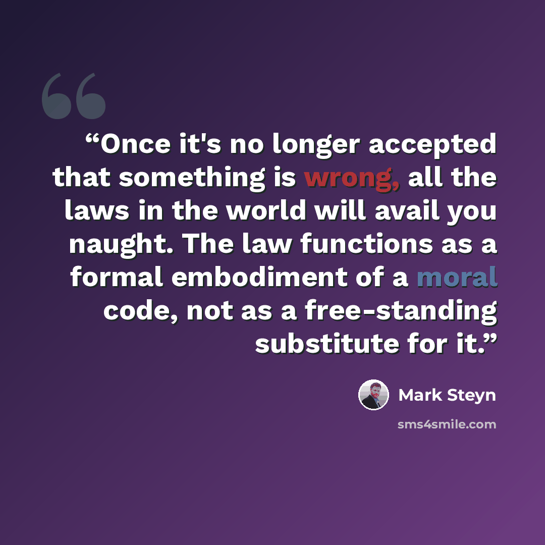 “Once it's no longer accepted that something is wrong, all the laws in the world will avail you naught. The law functions as a formal embodiment of a moral code, not as a free-standing substitute for it.” quote by Mark Steyn