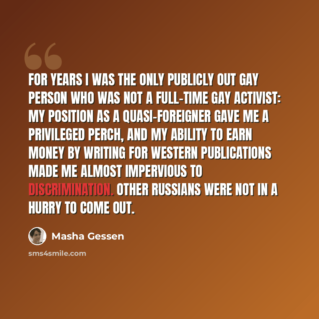 “For years I was the only publicly out gay person who was not a full-time gay activist: my position as a quasi-foreigner gave me a privileged perch, and my ability to earn money by writing for western publications made me almost impervious to discrimination. Other Russians were not in a hurry to…” quote by Masha Gessen