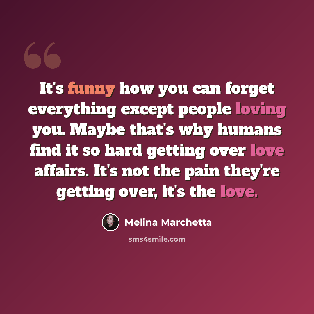 “It's funny how you can forget everything except people loving you. Maybe that's why humans find it so hard getting over love affairs. It's not the pain they're getting over, it's the love.” quote by Melina Marchetta