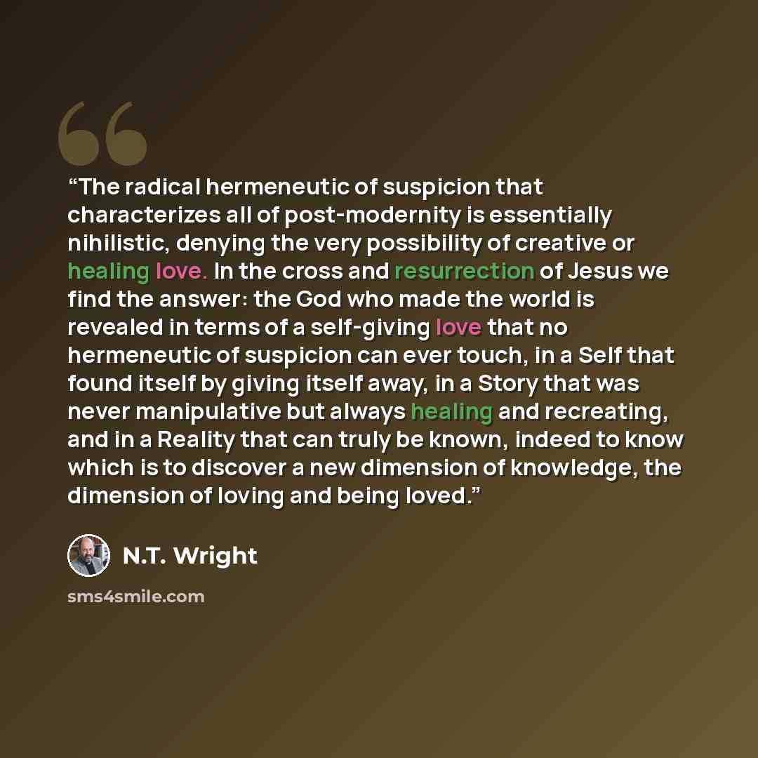 “The radical hermeneutic of suspicion that characterizes all of post-modernity is essentially nihilistic, denying the very possibility of creative or healing love. In the cross and resurrection of Jesus we find the answer: the God who made the world is revealed in terms of a self-giving love that…” quote by N.T. Wright