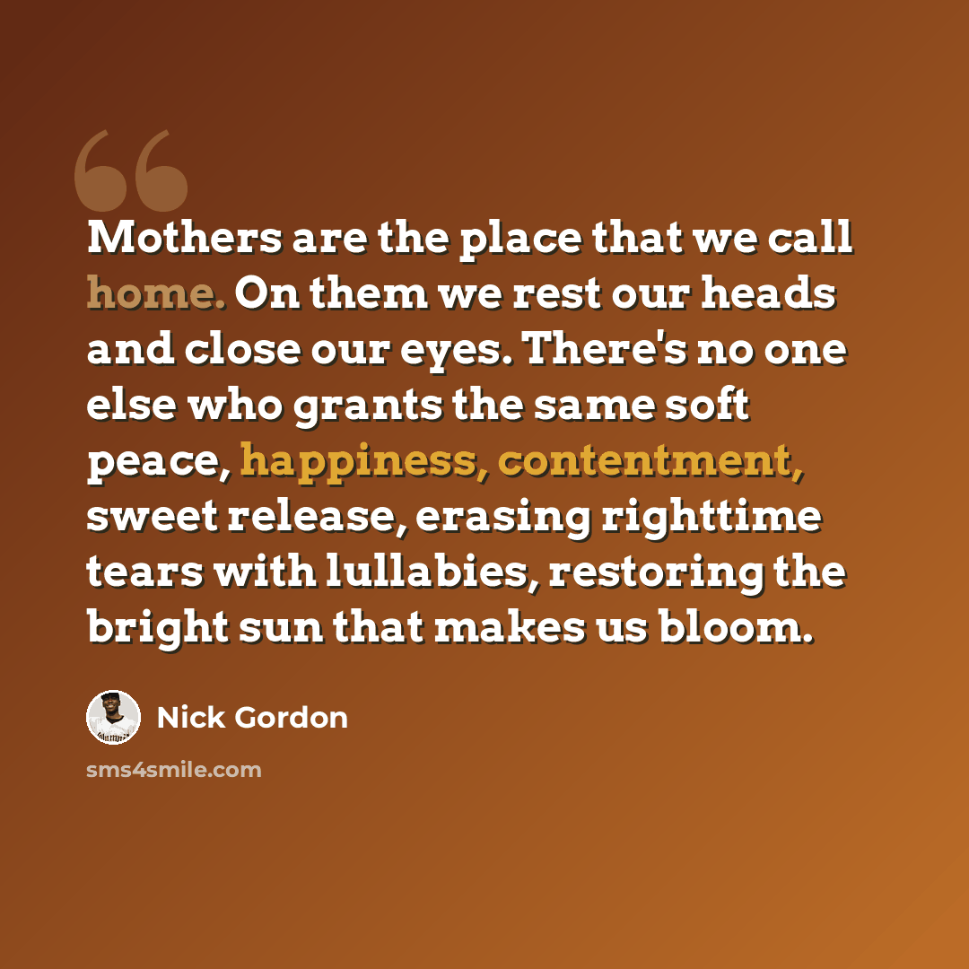 “Mothers are the place that we call home. On them we rest our heads and close our eyes. There's no one else who grants the same soft peace, happiness, contentment, sweet release, erasing righttime tears with lullabies, restoring the bright sun that makes us bloom.” quote by Nick Gordon