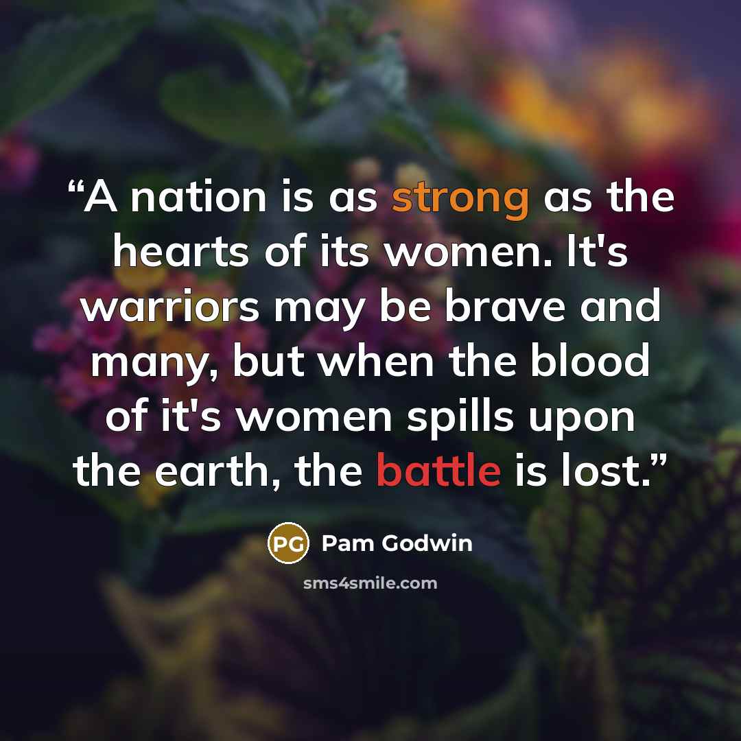 “A nation is as strong as the hearts of its women. It's warriors may be brave and many, but when the blood of it's women spills upon the earth, the battle is lost.” quote by Pam Godwin