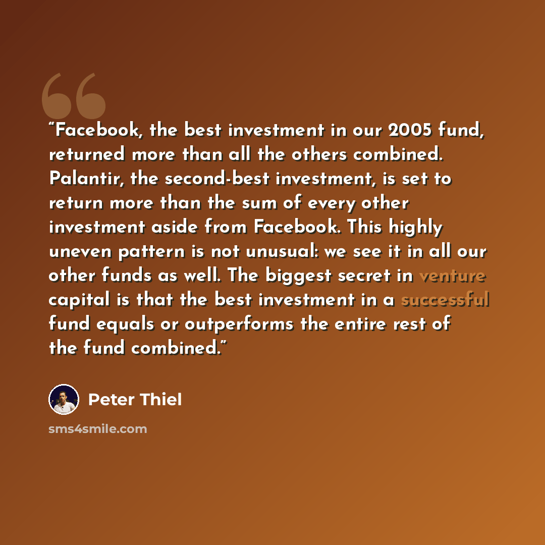 “Facebook, the best investment in our 2005 fund, returned more than all the others combined. Palantir, the second-best investment, is set to return more than the sum of every other investment aside from Facebook. This highly uneven pattern is not unusual: we see it in all our other funds as well…” quote by Peter Thiel