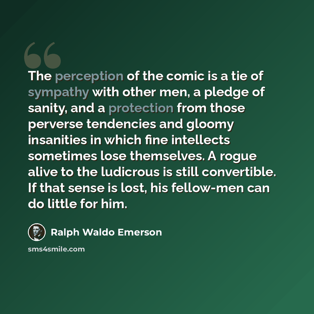 “The perception of the comic is a tie of sympathy with other men, a pledge of sanity, and a protection from those perverse tendencies and gloomy insanities in which fine intellects sometimes lose themselves. A rogue alive to the ludicrous is still convertible. If that sense is lost, his fellow-men…” quote by Ralph Waldo Emerson