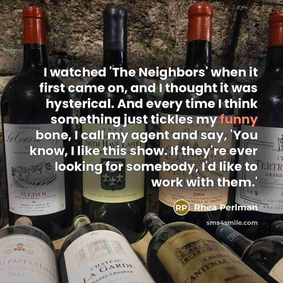 “I watched 'The Neighbors' when it first came on, and I thought it was hysterical. And every time I think something just tickles my funny bone, I call my agent and say, 'You know, I like this show. If they're ever looking for somebody, I'd like to work with them.'” quote by Rhea Perlman