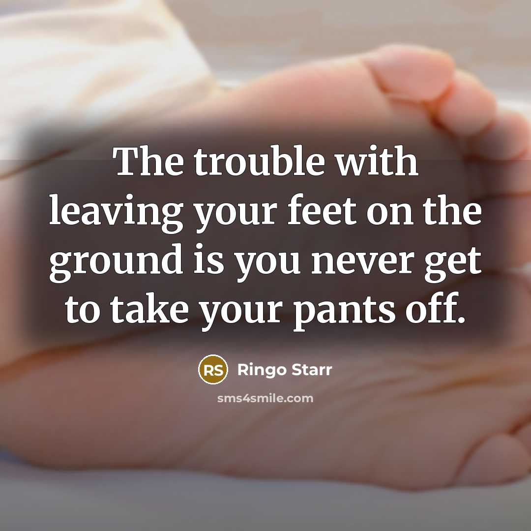 “The trouble with leaving your feet on the ground is you never get to take your pants off.” quote by Ringo Starr