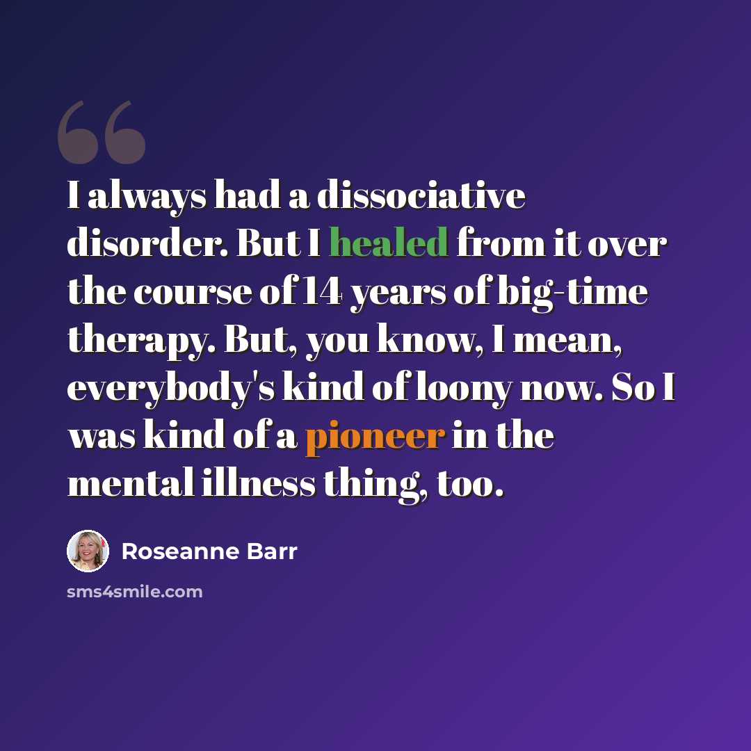 “I always had a dissociative disorder. But I healed from it over the course of 14 years of big-time therapy. But, you know, I mean, everybody's kind of loony now. So I was kind of a pioneer in the mental illness thing, too.” quote by Roseanne Barr