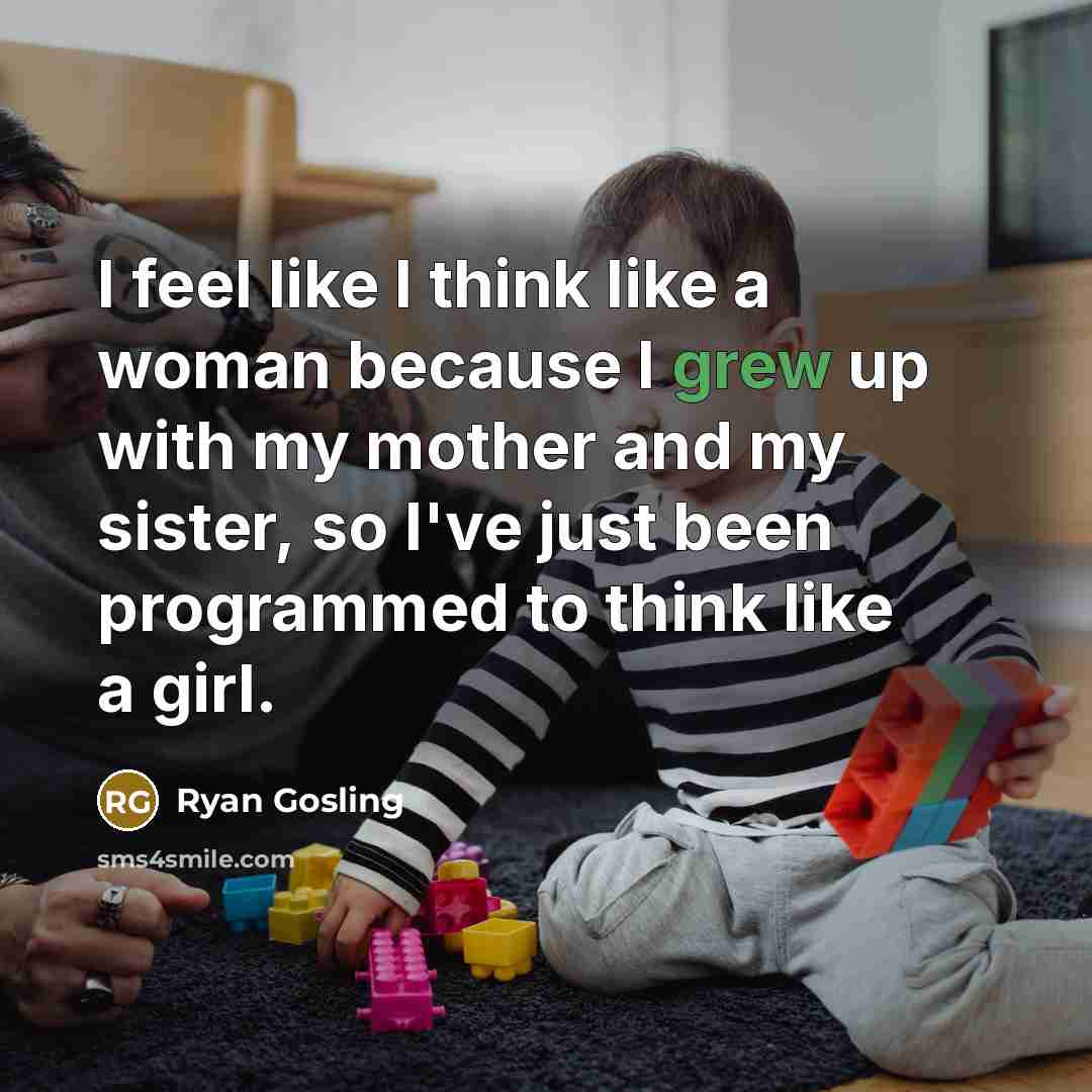 “I feel like I think like a woman because I grew up with my mother and my sister, so I've just been programmed to think like a girl.” quote by Ryan Gosling
