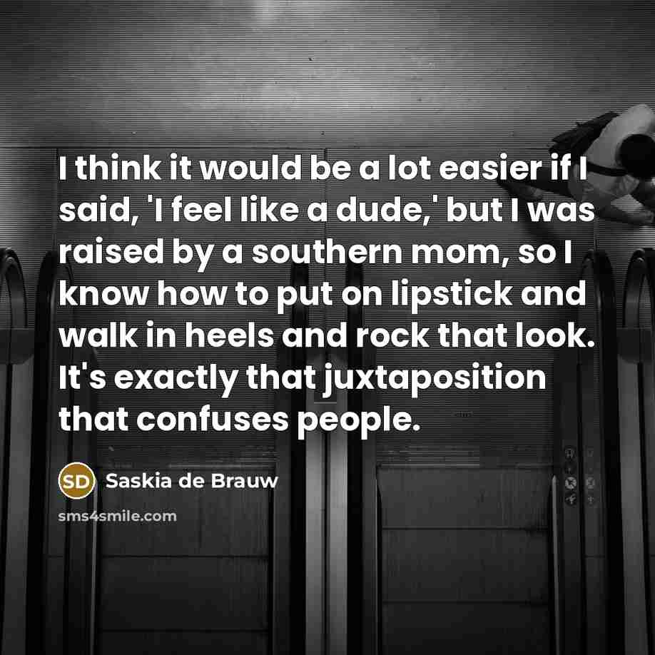 “I think it would be a lot easier if I said, 'I feel like a dude,' but I was raised by a southern mom, so I know how to put on lipstick and walk in heels and rock that look. It's exactly that juxtaposition that confuses people.” quote by Saskia de Brauw