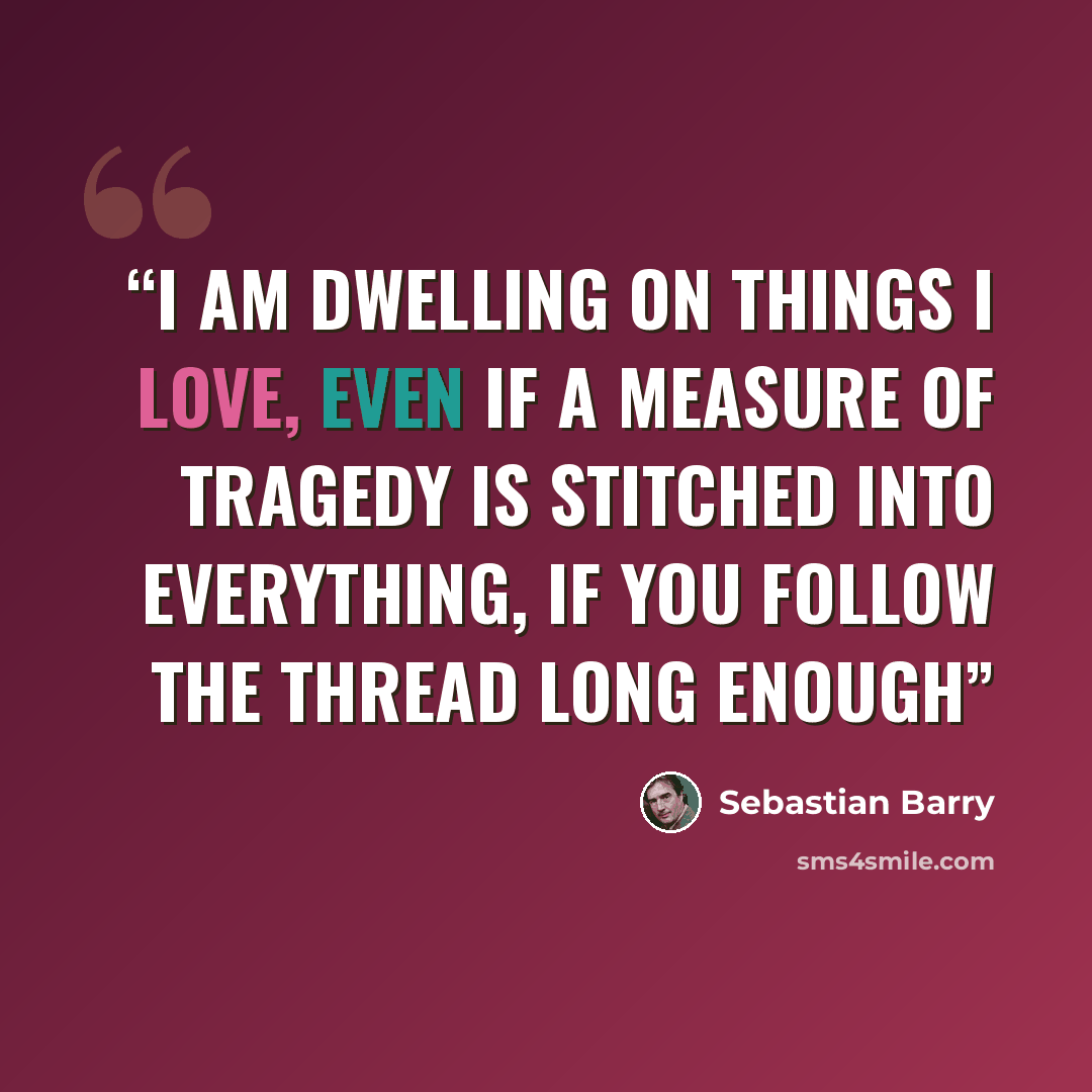 “I am dwelling on things I love, even if a measure of tragedy is stitched into everything, if you follow the thread long enough” quote by Sebastian Barry