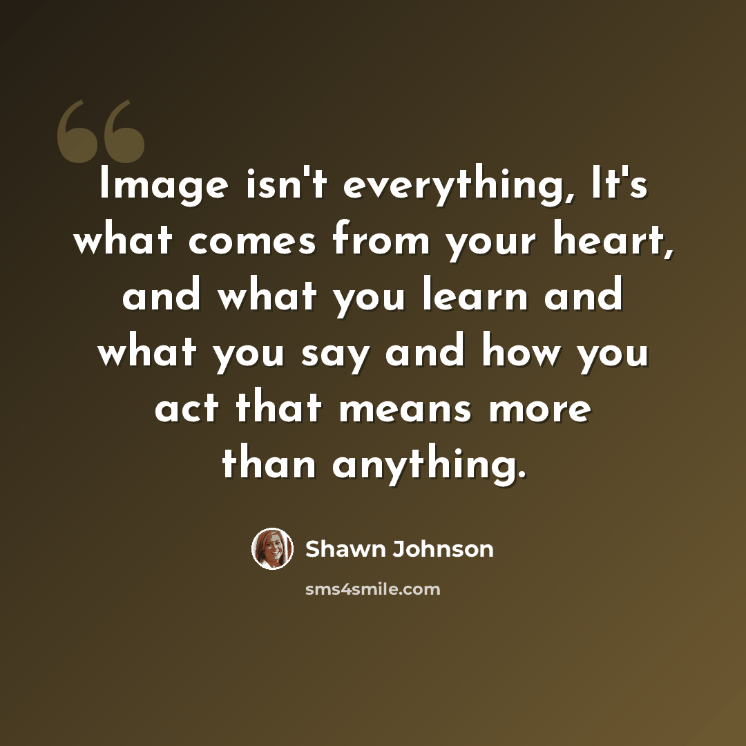 “Image isn't everything, It's what comes from your heart, and what you learn and what you say and how you act that means more than anything.” quote by Shawn Johnson