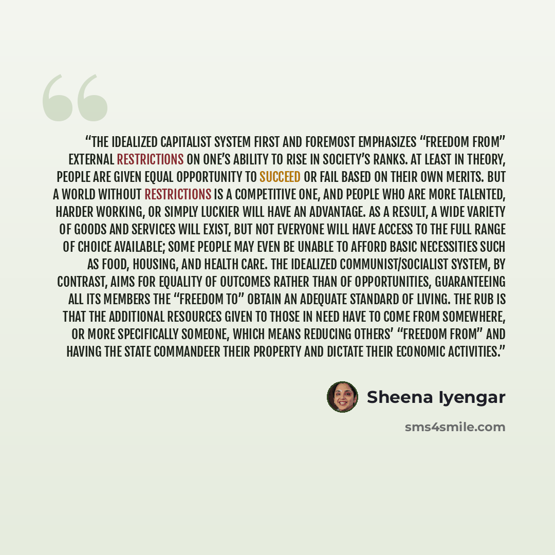 “The idealized capitalist system first and foremost emphasizes “freedom from” external restrictions on one’s ability to rise in society’s ranks. At least in theory, people are given equal opportunity to succeed or fail based on their own merits. But a world without restrictions is a competitive…” quote by Sheena Iyengar