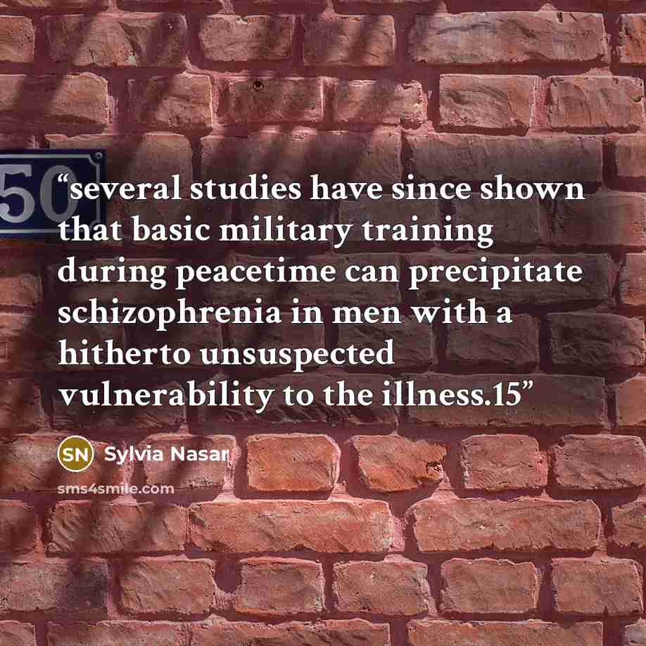 “several studies have since shown that basic military training during peacetime can precipitate schizophrenia in men with a hitherto unsuspected vulnerability to the illness.15” quote by Sylvia Nasar