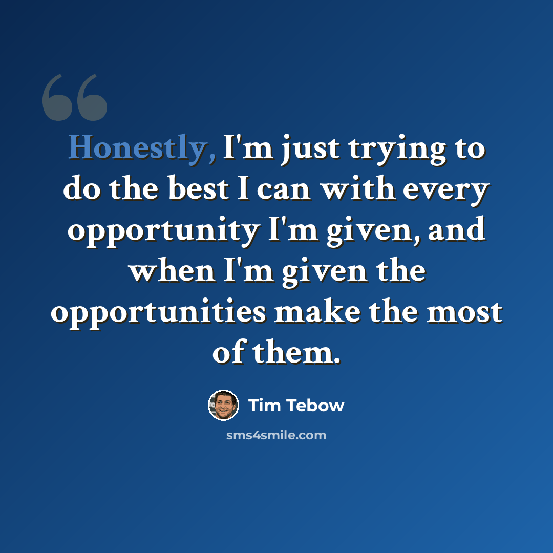 “Honestly, I'm just trying to do the best I can with every opportunity I'm given, and when I'm given the opportunities make the most of them.” quote by Tim Tebow