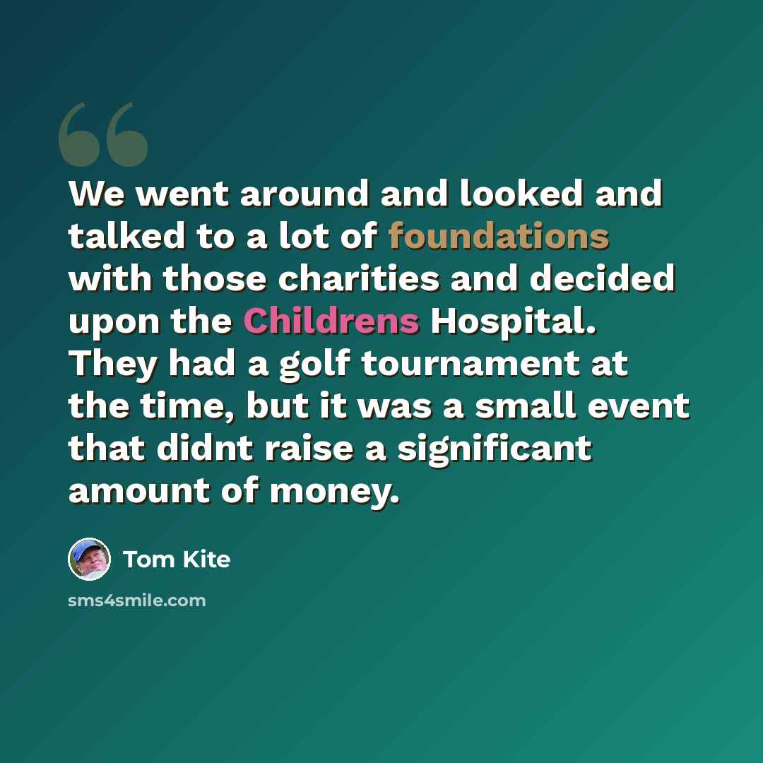 “We went around and looked and talked to a lot of foundations with those charities and decided upon the Childrens Hospital. They had a golf tournament at the time, but it was a small event that didnt raise a significant amount of money.” quote by Tom Kite
