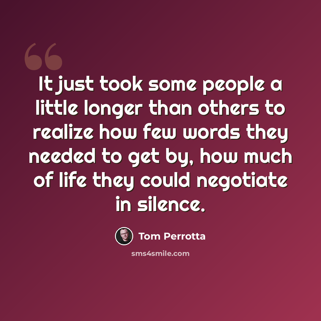 “It just took some people a little longer than others to realize how few words they needed to get by, how much of life they could negotiate in silence.” quote by Tom Perrotta