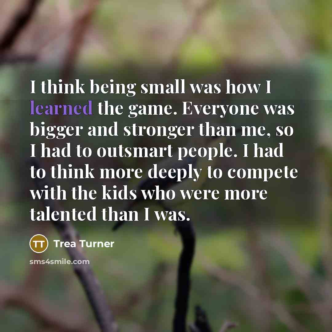 “I think being small was how I learned the game. Everyone was bigger and stronger than me, so I had to outsmart people. I had to think more deeply to compete with the kids who were more talented than I was.” quote by Trea Turner