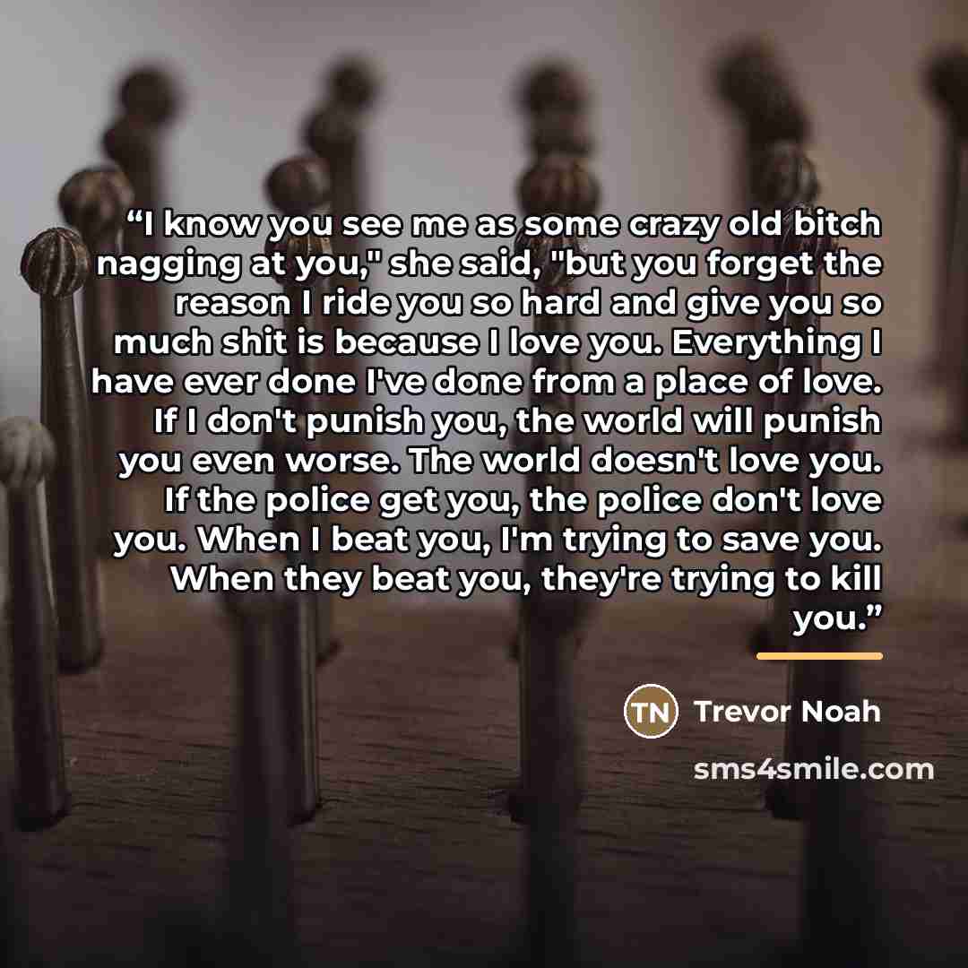 “I know you see me as some crazy old bitch nagging at you," she said, "but you forget the reason I ride you so hard and give you so much shit is because I love you. Everything I have ever done I've done from a place of love. If I don't punish you, the world will punish you even worse. The world…” quote by Trevor Noah