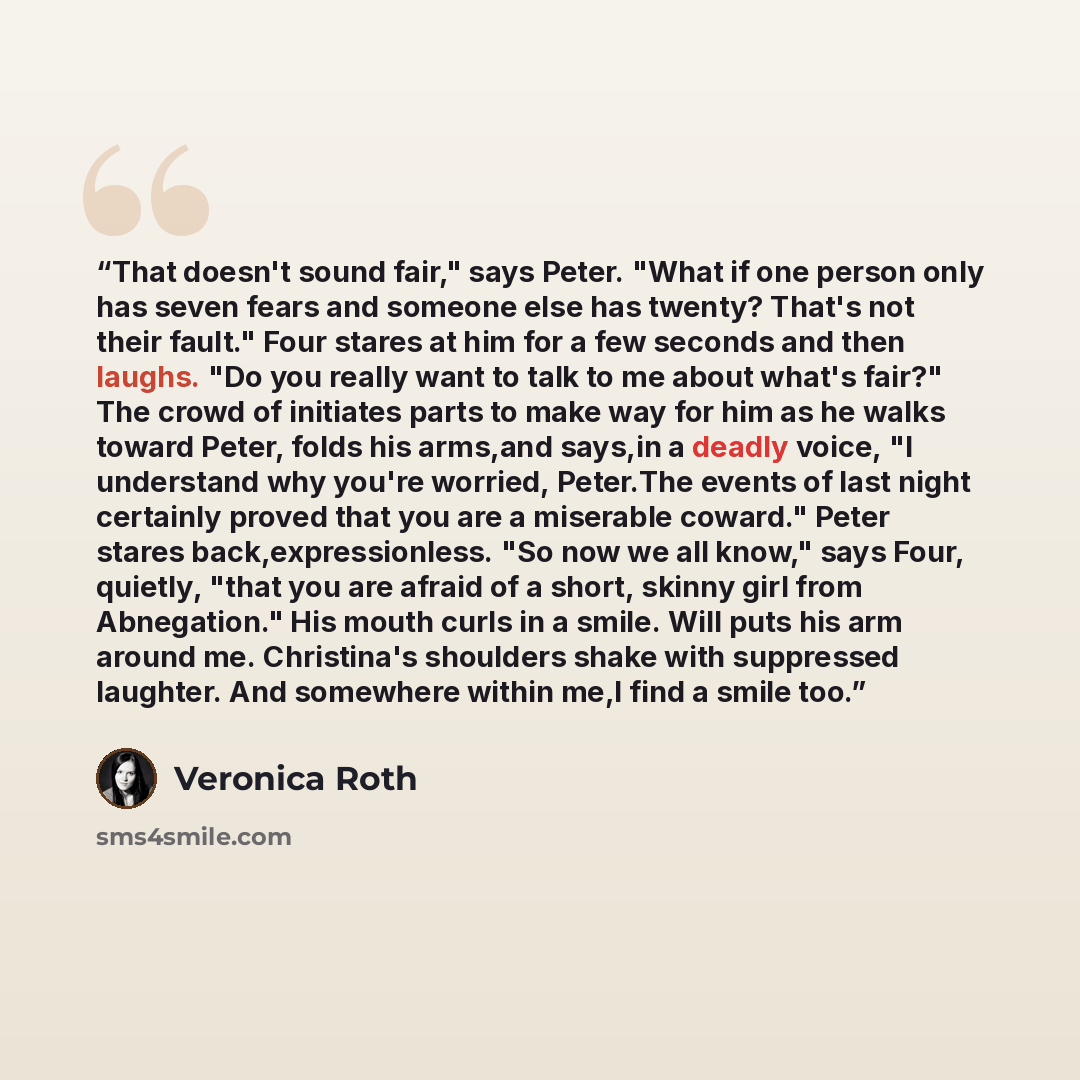 “That doesn't sound fair," says Peter. "What if one person only has seven fears and someone else has twenty? That's not their fault." Four stares at him for a few seconds and then laughs. "Do you really want to talk to me about what's fair?" The crowd of initiates parts to make way for him as he…” quote by Veronica Roth