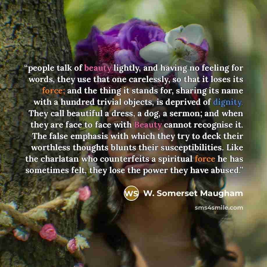 “people talk of beauty lightly, and having no feeling for words, they use that one carelessly, so that it loses its force; and the thing it stands for, sharing its name with a hundred trivial objects, is deprived of dignity. They call beautiful a dress, a dog, a sermon; and when they are face to…” quote by W. Somerset Maugham