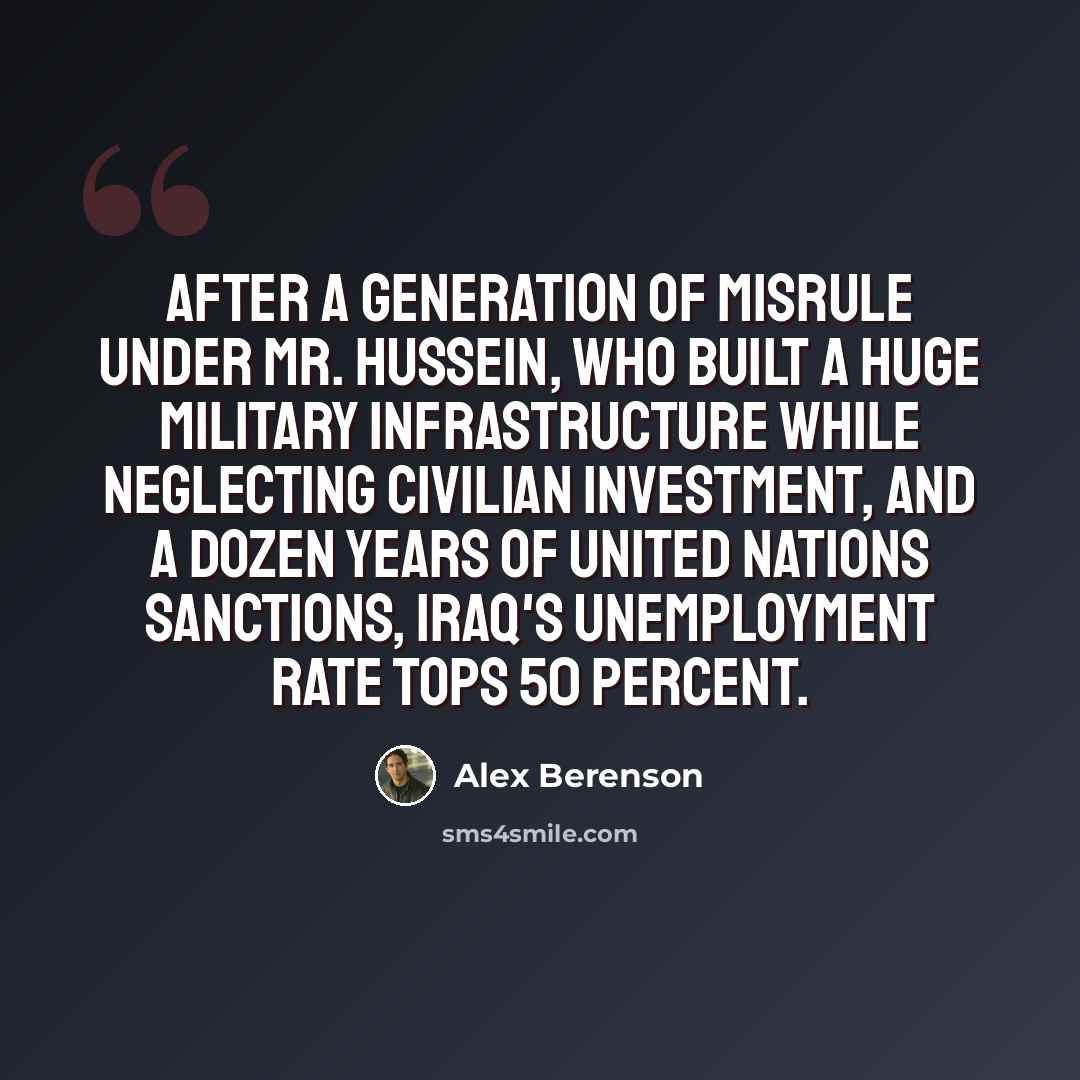 “After a generation of misrule under Mr. Hussein, who built a huge military infrastructure while neglecting civilian investment, and a dozen years of United Nations sanctions, Iraq's unemployment rate tops 50 percent.” quote by Alex Berenson