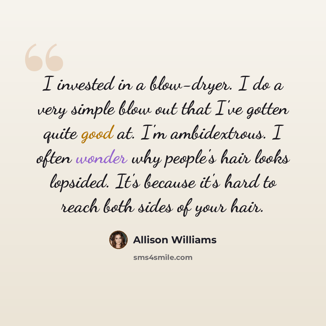 “I invested in a blow-dryer. I do a very simple blow out that I've gotten quite good at. I'm ambidextrous. I often wonder why people's hair looks lopsided. It's because it's hard to reach both sides of your hair.” quote by Allison Williams