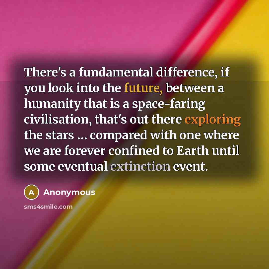“There's a fundamental difference, if you look into the future, between a humanity that is a space-faring civilisation, that's out there exploring the stars … compared with one where we are forever confined to Earth until some eventual extinction event.” quote by Anonymous