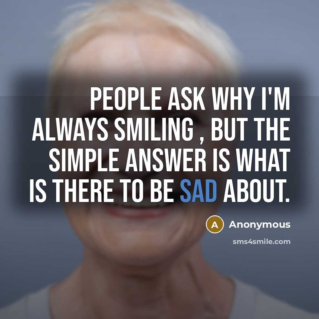 “People ask why I'm always smiling , but the simple answer is what is there to be sad about.” quote by Anonymous