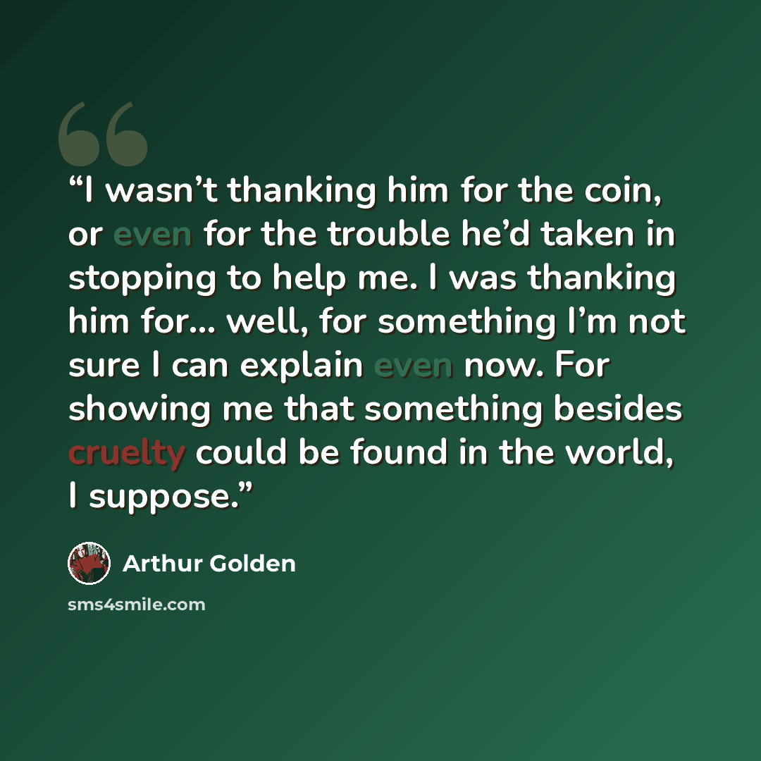 “I wasn’t thanking him for the coin, or even for the trouble he’d taken in stopping to help me. I was thanking him for... well, for something I’m not sure I can explain even now. For showing me that something besides cruelty could be found in the world, I suppose.” quote by Arthur Golden