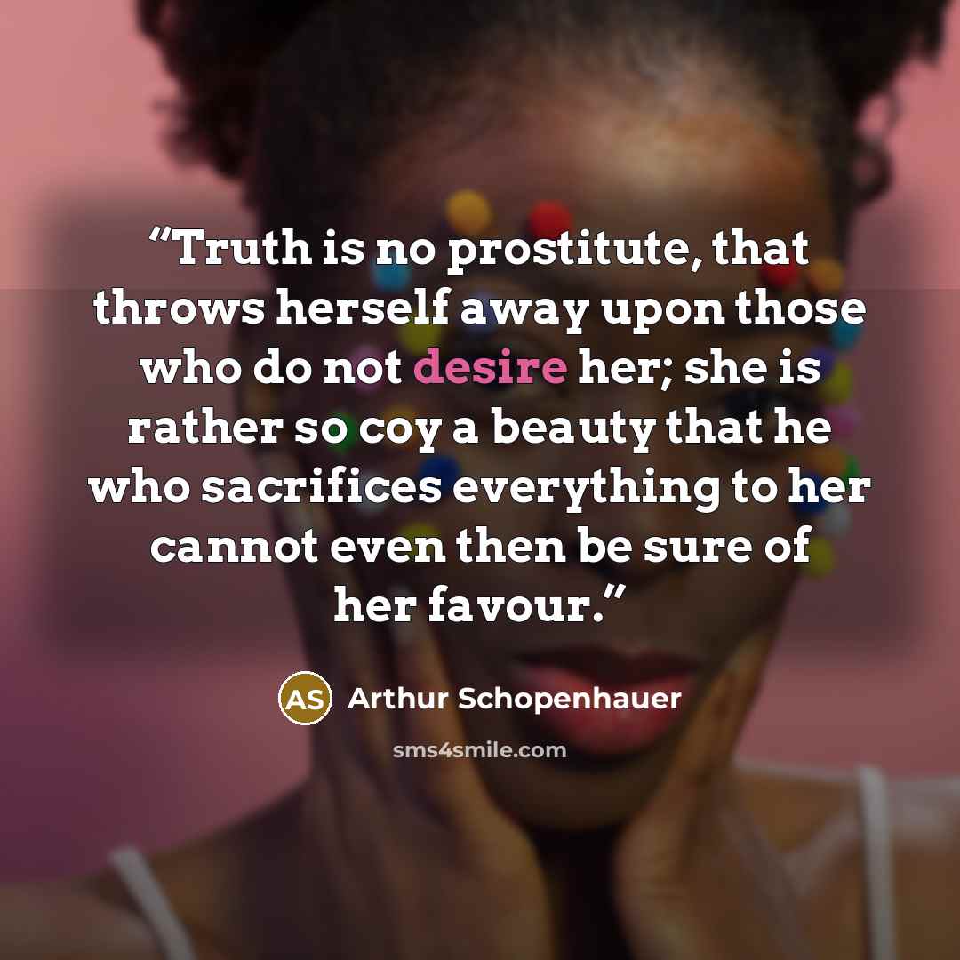 “Truth is no prostitute, that throws herself away upon those who do not desire her; she is rather so coy a beauty that he who sacrifices everything to her cannot even then be sure of her favour.” quote by Arthur Schopenhauer