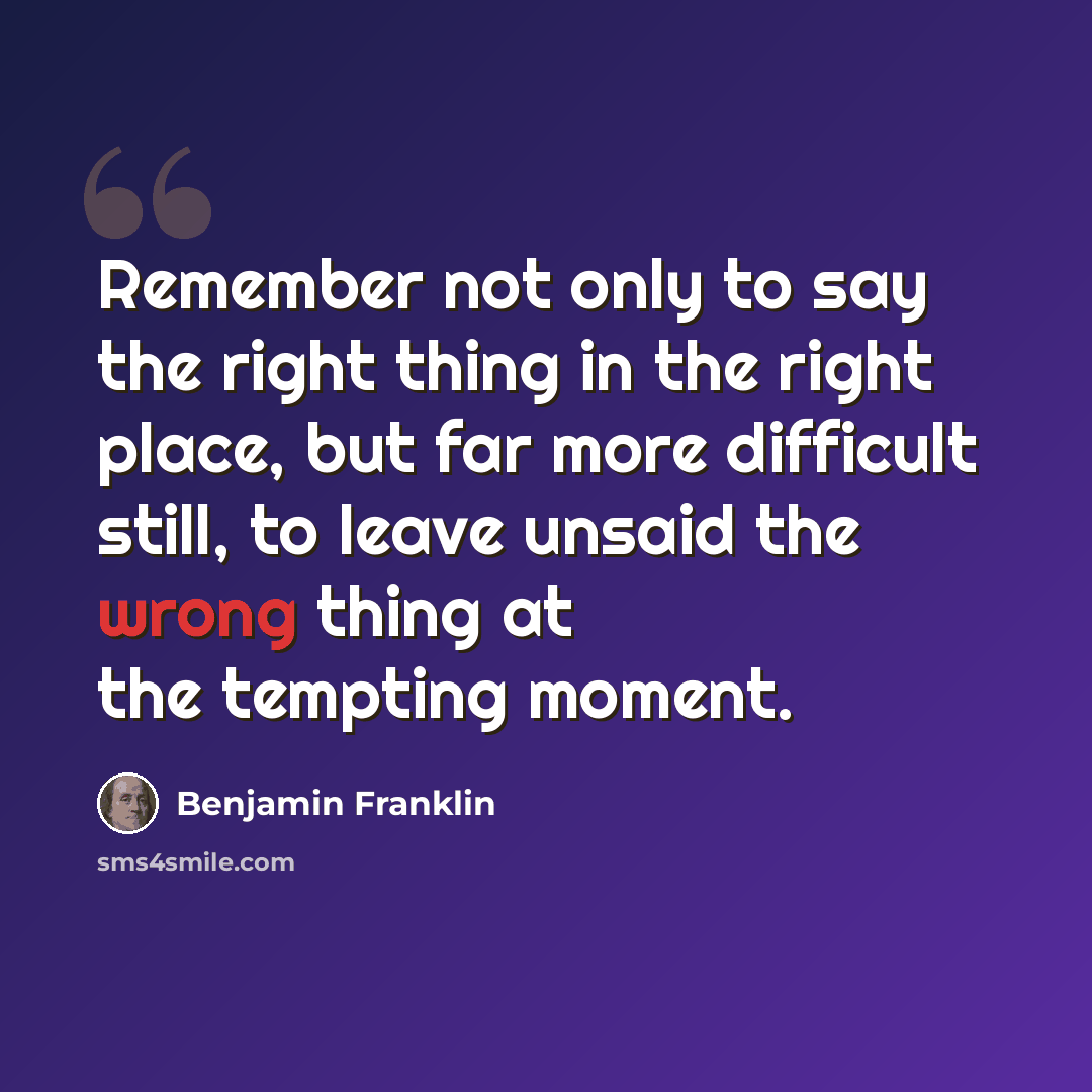 “Remember not only to say the right thing in the right place, but far more difficult still, to leave unsaid the wrong thing at the tempting moment.” quote by Benjamin Franklin