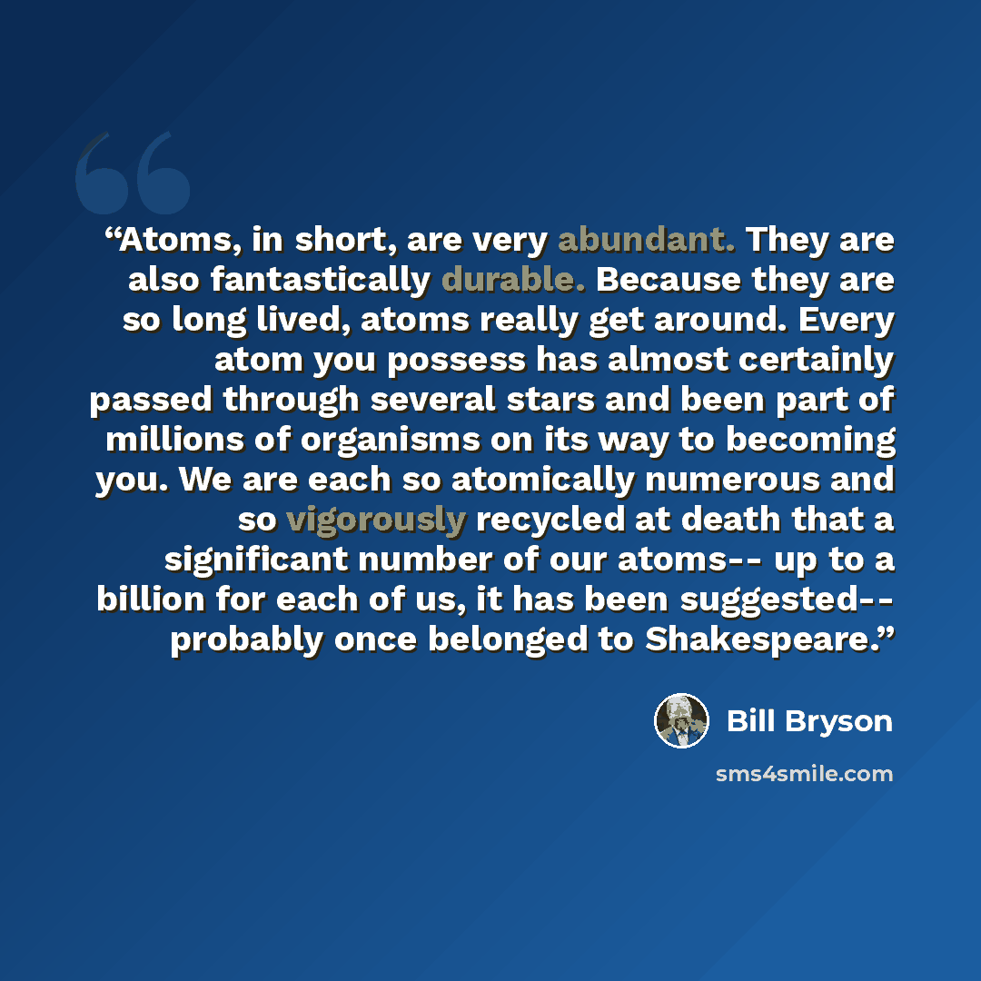 “Atoms, in short, are very abundant. They are also fantastically durable. Because they are so long lived, atoms really get around. Every atom you possess has almost certainly passed through several stars and been part of millions of organisms on its way to becoming you. We are each so atomically…” quote by Bill Bryson