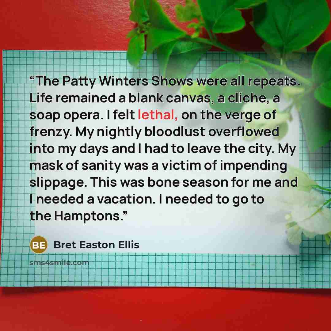 “The Patty Winters Shows were all repeats. Life remained a blank canvas, a cliche, a soap opera. I felt lethal, on the verge of frenzy. My nightly bloodlust overflowed into my days and I had to leave the city. My mask of sanity was a victim of impending slippage. This was bone season for me and I…” quote by Bret Easton Ellis