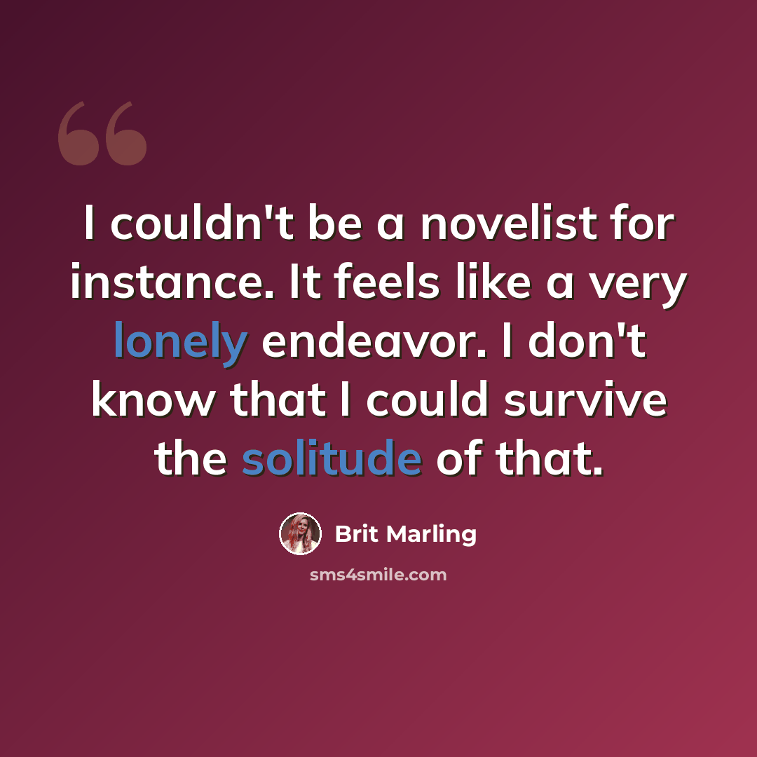 “I couldn't be a novelist for instance. It feels like a very lonely endeavor. I don't know that I could survive the solitude of that.” quote by Brit Marling