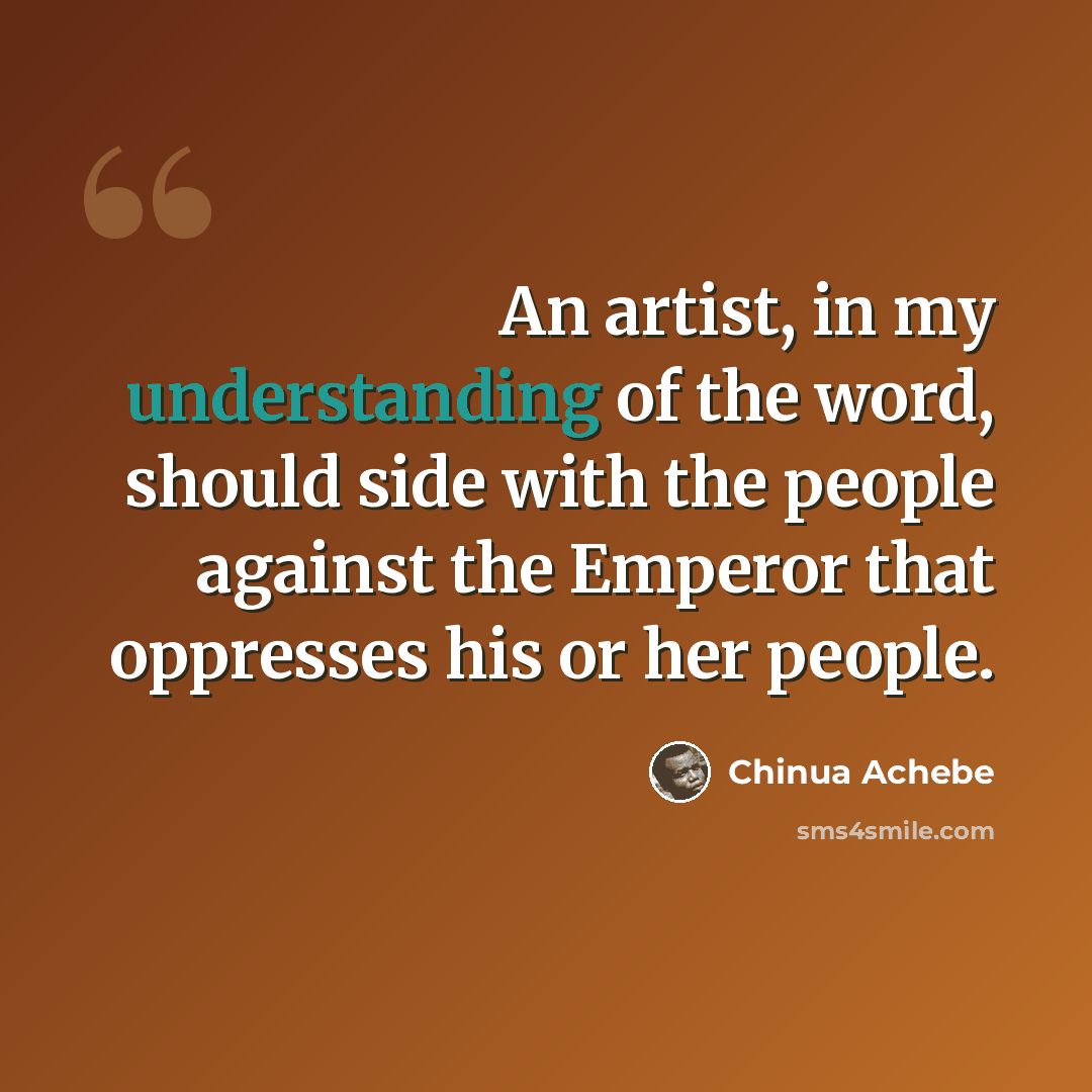 “An artist, in my understanding of the word, should side with the people against the Emperor that oppresses his or her people.” quote by Chinua Achebe