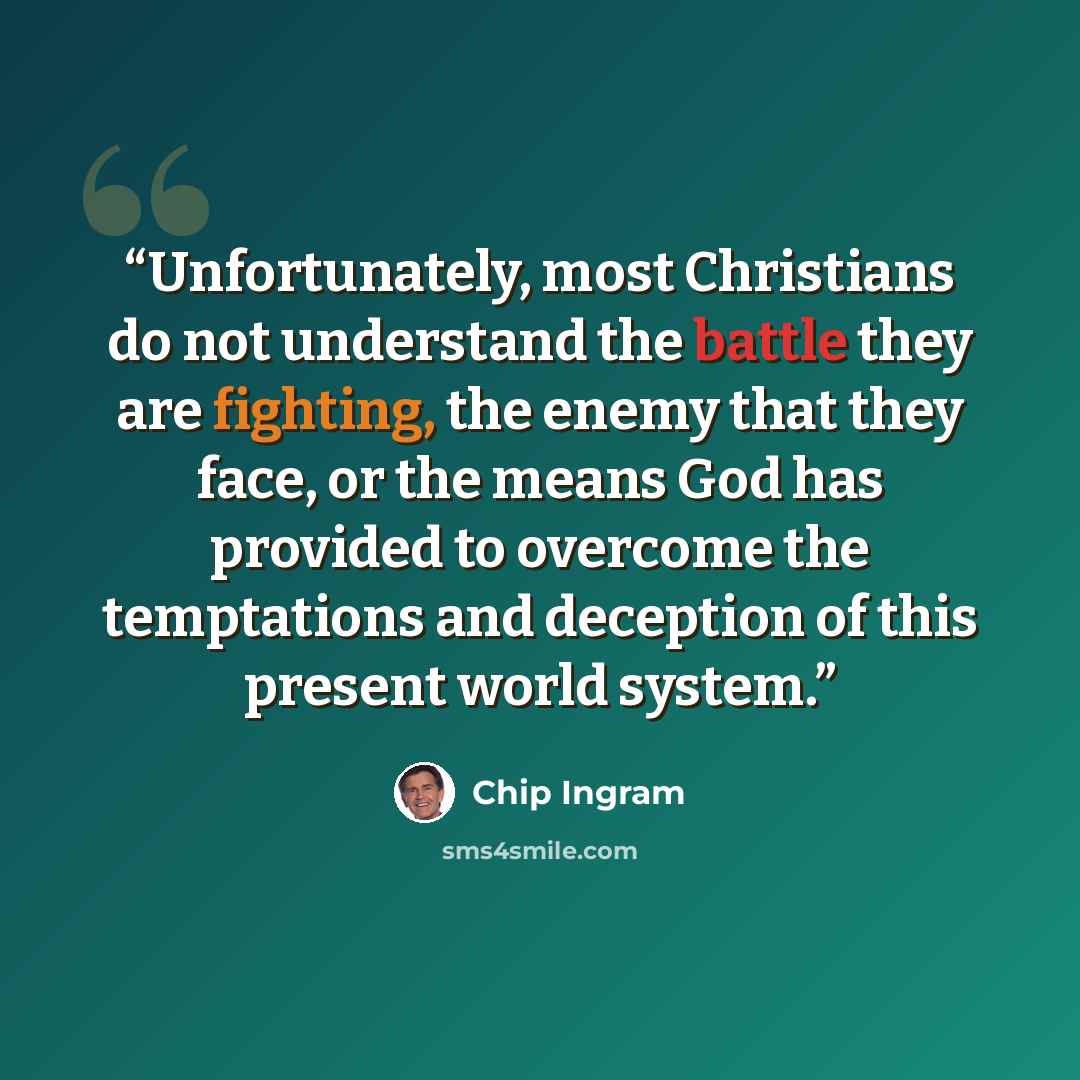 “Unfortunately, most Christians do not understand the battle they are fighting, the enemy that they face, or the means God has provided to overcome the temptations and deception of this present world system.” quote by Chip Ingram