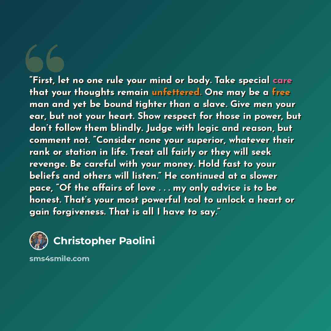“First, let no one rule your mind or body. Take special care that your thoughts remain unfettered. One may be a free man and yet be bound tighter than a slave. Give men your ear, but not your heart. Show respect for those in power, but don’t follow them blindly. Judge with logic and reason, but…” quote by Christopher Paolini