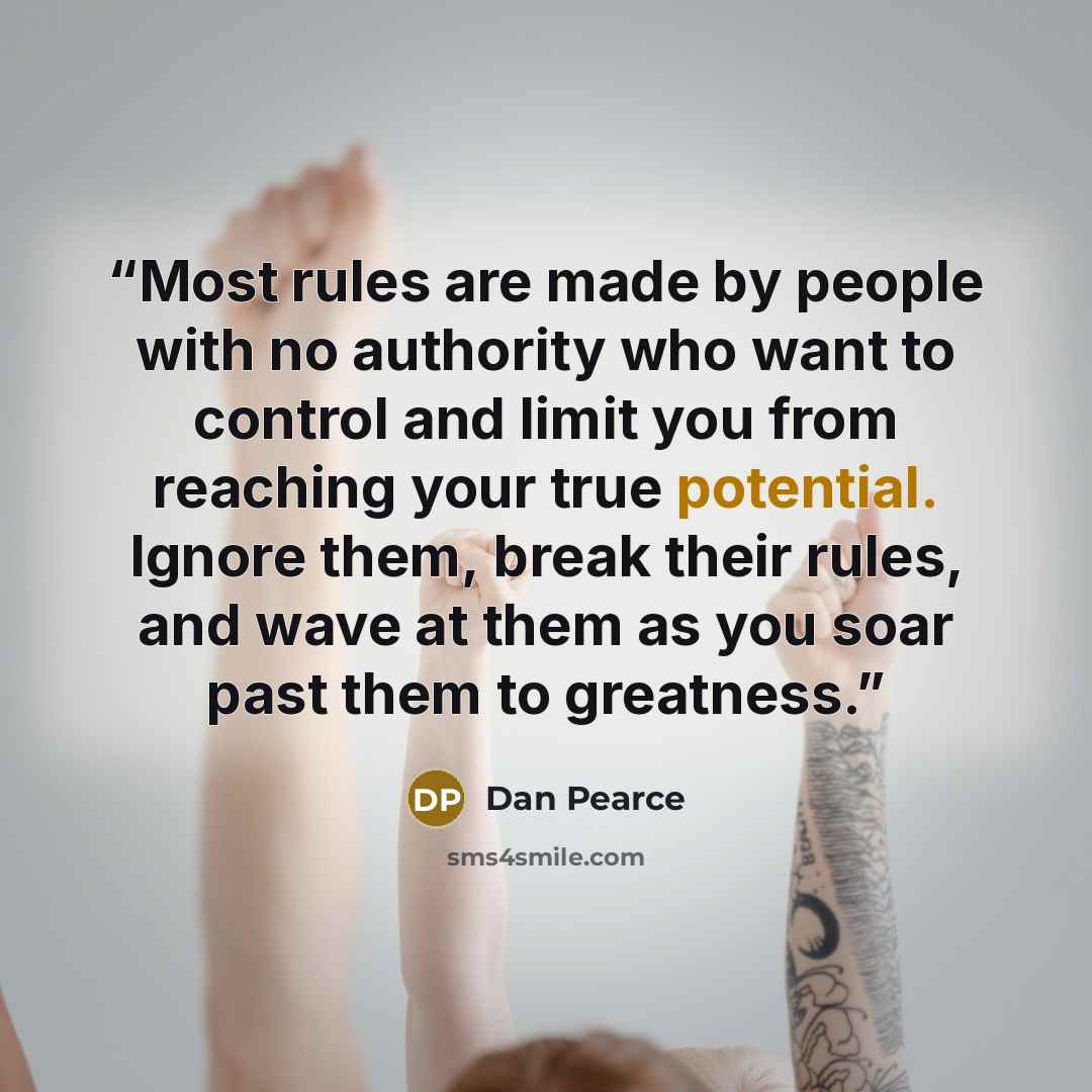 “Most rules are made by people with no authority who want to control and limit you from reaching your true potential. Ignore them, break their rules, and wave at them as you soar past them to greatness.” quote by Dan Pearce
