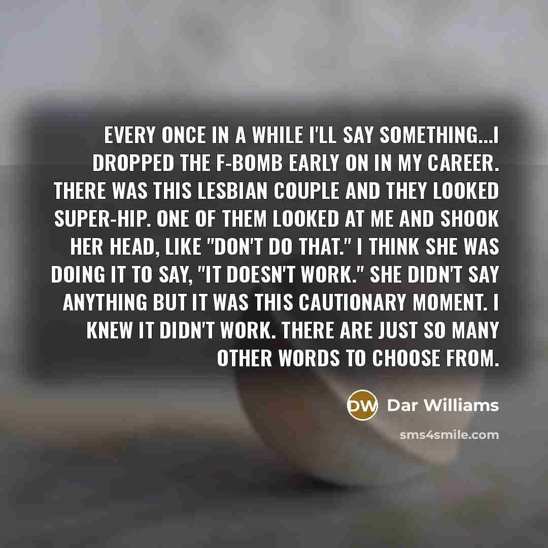 “Every once in a while I'll say something...I dropped the F-bomb early on in my career. There was this lesbian couple and they looked super-hip. One of them looked at me and shook her head, like "Don't do that." I think she was doing it to say, "It doesn't work." She didn't say anything but it was…” quote by Dar Williams