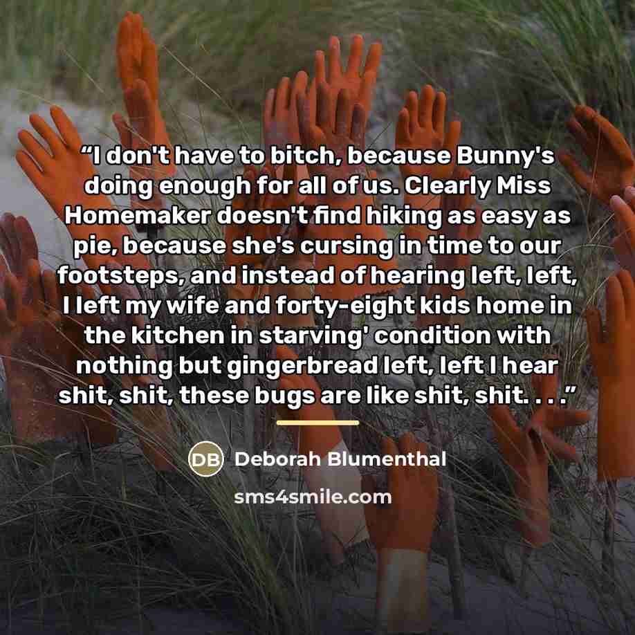 “I don't have to bitch, because Bunny's doing enough for all of us. Clearly Miss Homemaker doesn't find hiking as easy as pie, because she's cursing in time to our footsteps, and instead of hearing left, left, I left my wife and forty-eight kids home in the kitchen in starving' condition with…” quote by Deborah Blumenthal