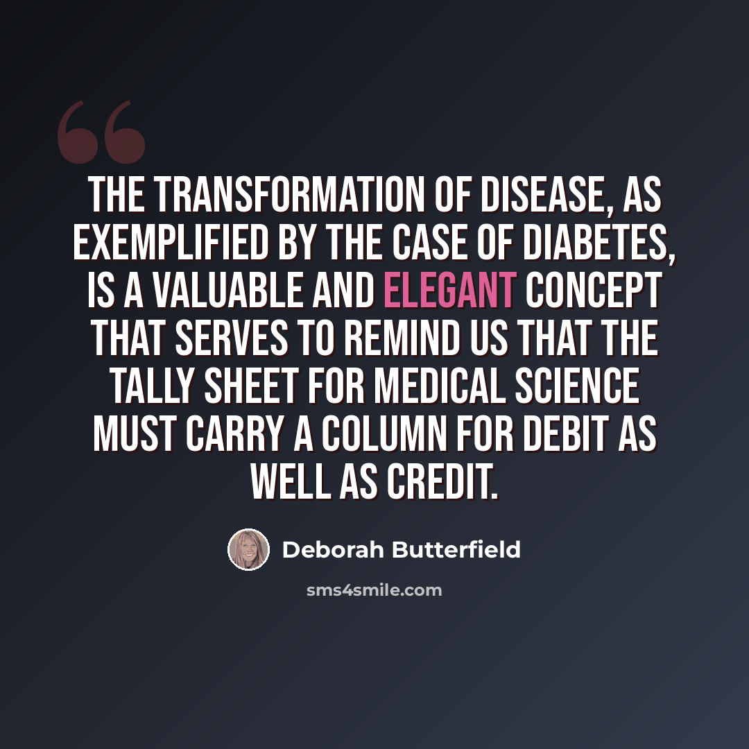 “The transformation of disease, as exemplified by the case of diabetes, is a valuable and elegant concept that serves to remind us that the tally sheet for medical science must carry a column for debit as well as credit.” quote by Deborah Butterfield