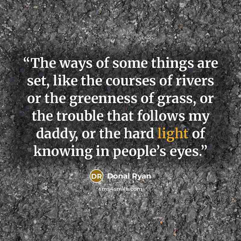 “The ways of some things are set, like the courses of rivers or the greenness of grass, or the trouble that follows my daddy, or the hard light of knowing in people’s eyes.” quote by Donal Ryan