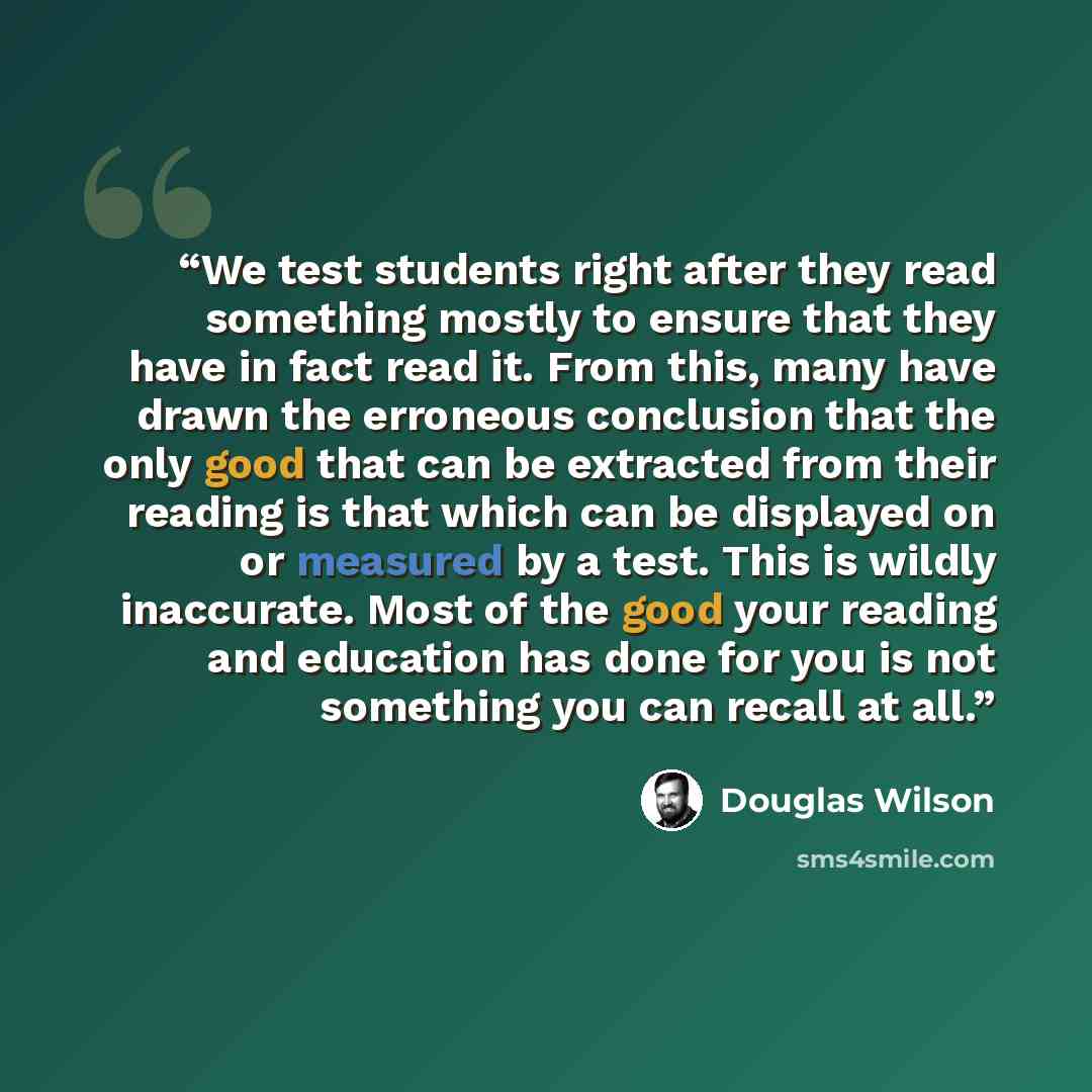 “We test students right after they read something mostly to ensure that they have in fact read it. From this, many have drawn the erroneous conclusion that the only good that can be extracted from their reading is that which can be displayed on or measured by a test. This is wildly inaccurate. Most…” quote by Douglas Wilson